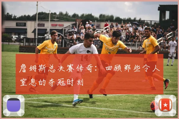 詹姆斯总决赛传奇：回顾那些令人窒息的夺冠时刻