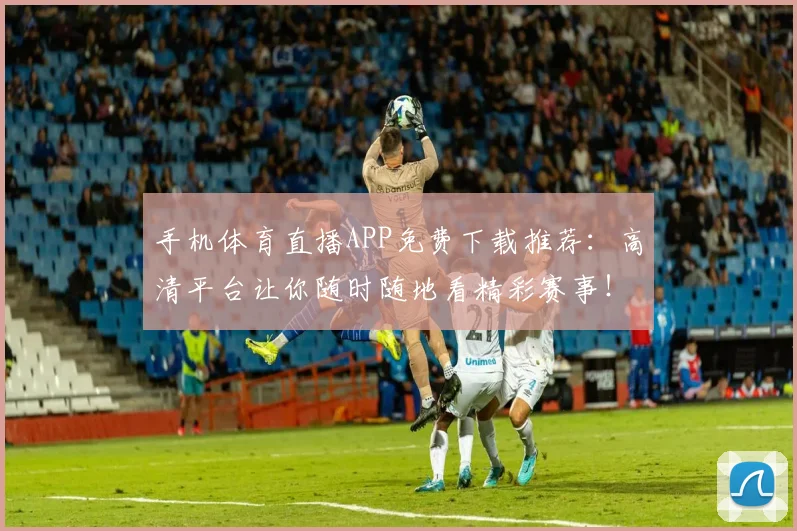 手机体育直播APP免费下载推荐：高清平台让你随时随地看精彩赛事！