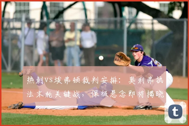 热刺vs埃弗顿裁判安排：奥利弗执法末轮关键战，保级悬念即将揭晓