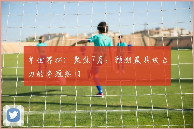 年世界杯：聚焦7月，预测最具攻击力的夺冠热门