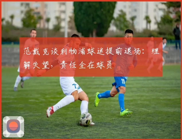 范戴克谈利物浦球迷提前退场：理解失望，责任全在球员