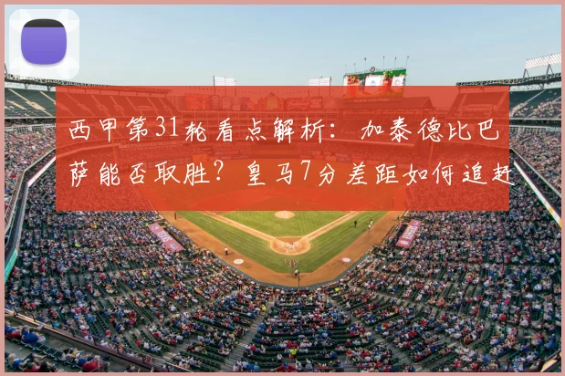 西甲第31轮看点解析：加泰德比巴萨能否取胜？皇马7分差距如何追赶？